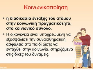 Κοινωνικοποίηση 
• η διαδικασία ένταξης του ατόμου 
στην κοινωνική πραγματικότητα, 
στο κοινωνικό σύνολο. 
• Η οικογένεια είναι υποχρεωμένη να 
εξασφαλίσει την συναισθηματική 
ασφάλεια στο παιδί ώστε να 
ενταχθεί στην κοινωνία, στηριζόμενο 
στις δικές του δυνάμεις. 
 