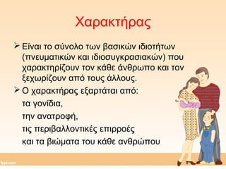 Χαρακτήρας 
Είναι το σύνολο των βασικών ιδιοτήτων 
(πνευματικών και ιδιοσυγκρασιακών) που 
χαρακτηρίζουν τον κάθε άνθρωπο και τον 
ξεχωρίζουν από τους άλλους. 
Ο χαρακτήρας εξαρτάται από: 
τα γονίδια, 
την ανατροφή, 
τις περιβαλλοντικές επιρροές 
και τα βιώματα του κάθε ανθρώπου 
 