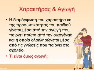 Χαρακτήρας & Αγωγή 
• Η διαμόρφωση του χαρακτήρα και 
της προσωπικότητας του παιδιού 
γίνεται μέσα από την αγωγή που 
παίρνει πρώτα από την οικογένεια 
και η οποία ολοκληρώνεται μέσα 
από τις γνώσεις που παίρνει στο 
σχολείο. 
• Τι είναι όμως αγωγή; 
 