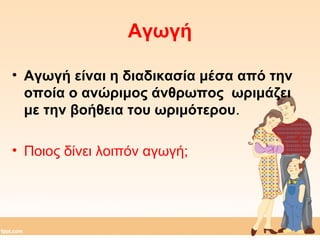 Αγωγή 
• Αγωγή είναι η διαδικασία μέσα από την 
οποία ο ανώριμος άνθρωπος ωριμάζει 
με την βοήθεια του ωριμότερου. 
• Ποιος δίνει λοιπόν αγωγή; 
 