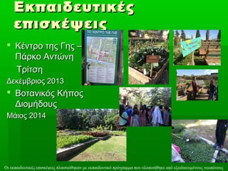 ΕΕκκππααιιδδεευυττιικκέέςς 
εεππιισσκκέέψψεειιςς 
 ΚΚέέννττρροο ττηηςς ΓΓηηςς –– 
ΠΠάάρρκκοο ΑΑννττώώννηη 
ΤΤρρίίττσσηη 
ΔΔεεκκέέμμββρριιοοςς 22001133 
 ΒΒοοττααννιικκόόςς ΚΚήήπποοςς 
ΔΔιιοομμήήδδοουυςς 
ΜΜάάιιοοςς 22001144 
Οι εκπαιδευτικές επισκέψεις πλαισιώθηκαν με εκπαιδευτικό πρόγραμμα που υλοποιήθηκε από εξειδικευμένους γεωπόνους 
 