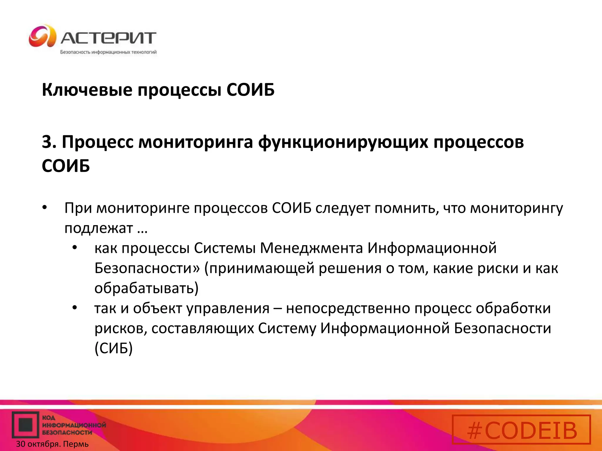 Ключевые процессы СОИБ 
3. Процесс мониторинга функционирующих процессов 
СОИБ 
• При мониторинге процессов СОИБ следует помнить, что мониторингу 
подлежат … 
• как процессы Системы Менеджмента Информационной 
Безопасности» (принимающей решения о том, какие риски и как 
обрабатывать) 
• так и объект управления – непосредственно процесс обработки 
рисков, составляющих Систему Информационной Безопасности 
(СИБ) 
#CODEIB 
30 октября. Пермь 
 