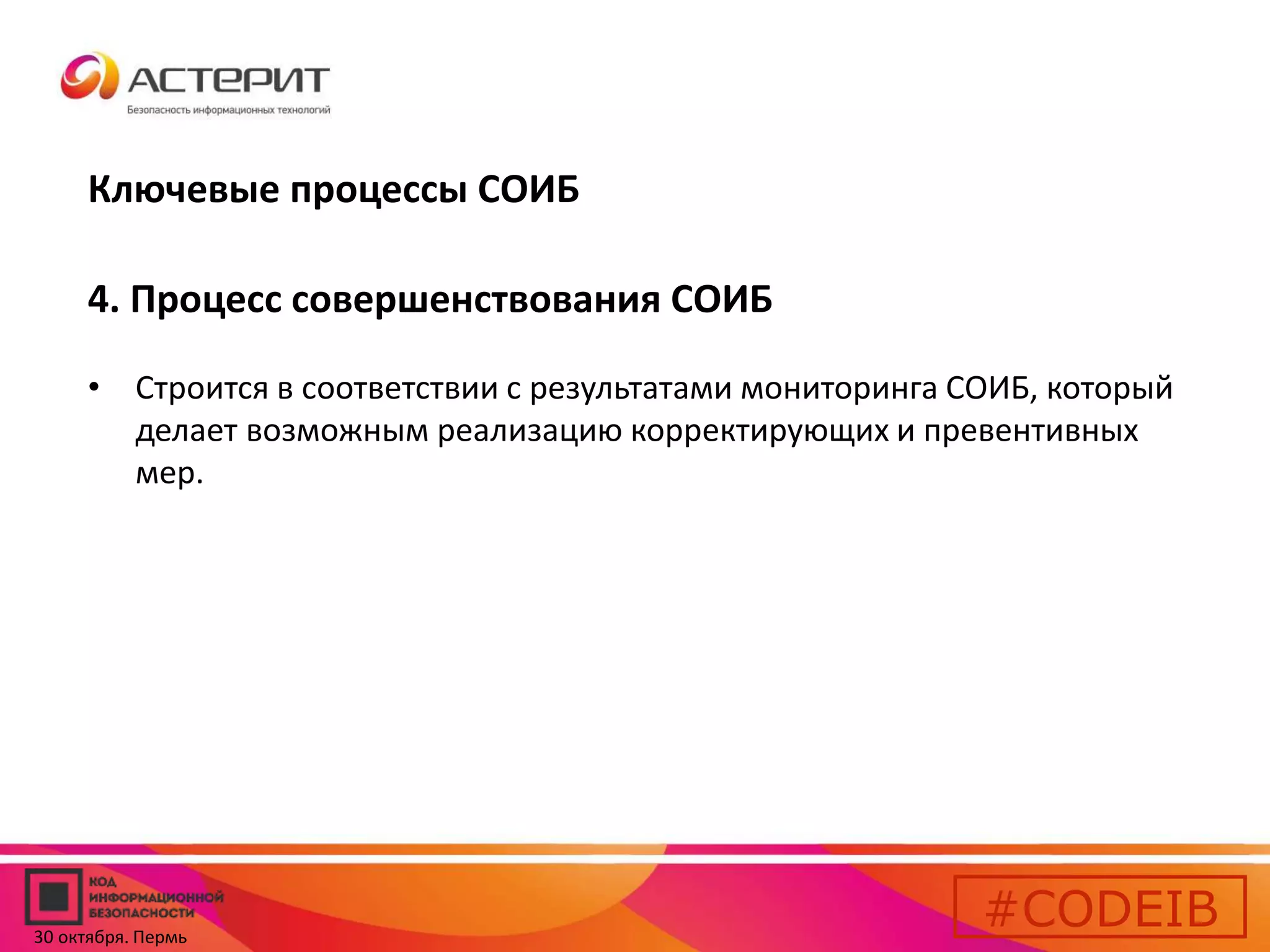 Ключевые процессы СОИБ 
4. Процесс совершенствования СОИБ 
• Строится в соответствии с результатами мониторинга СОИБ, который 
делает возможным реализацию корректирующих и превентивных 
мер. 
#CODEIB 
30 октября. Пермь 
 