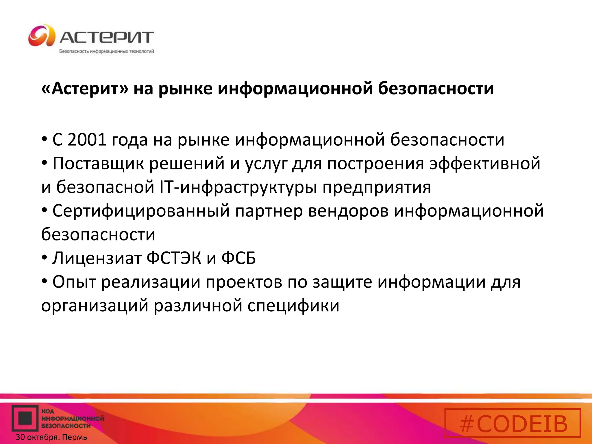 «Астерит» на рынке информационной безопасности 
• С 2001 года на рынке информационной безопасности 
• Поставщик решений и услуг для построения эффективной 
и безопасной IT-инфраструктуры предприятия 
• Сертифицированный партнер вендоров информационной 
безопасности 
• Лицензиат ФСТЭК и ФСБ 
• Опыт реализации проектов по защите информации для 
организаций различной специфики 
#CODEIB 
30 октября. Пермь 
 