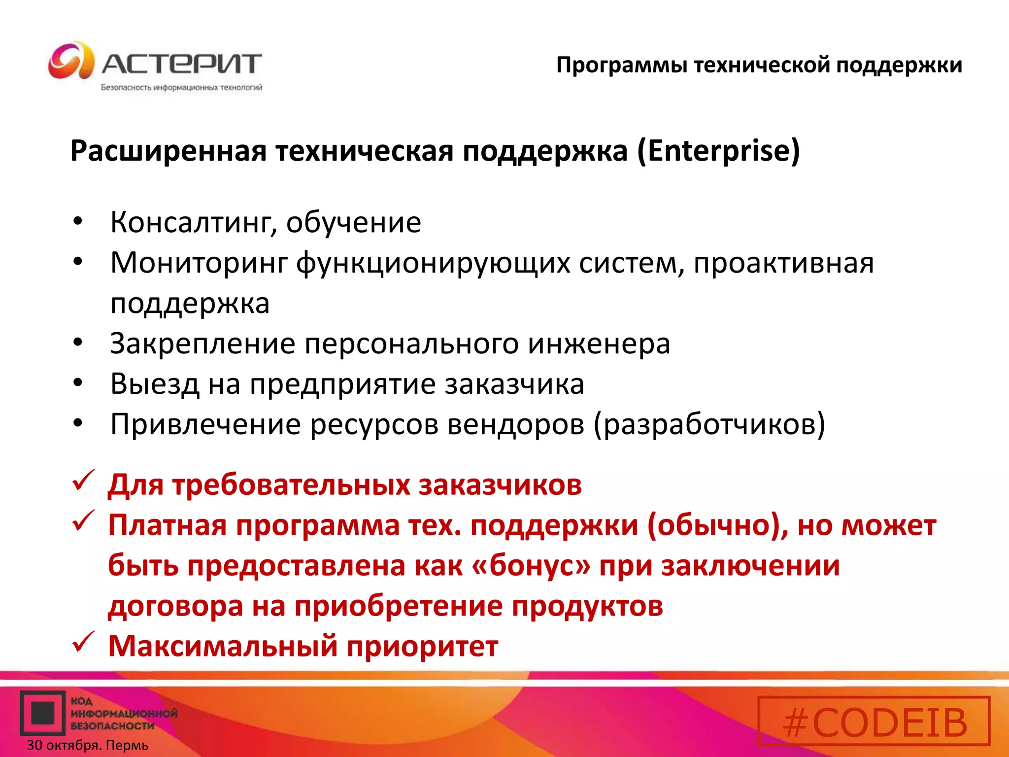 Программы технической поддержки 
Расширенная техническая поддержка (Enterprise) 
• Консалтинг, обучение 
• Мониторинг функционирующих систем, проактивная 
поддержка 
• Закрепление персонального инженера 
• Выезд на предприятие заказчика 
• Привлечение ресурсов вендоров (разработчиков) 
 Для требовательных заказчиков 
 Платная программа тех. поддержки (обычно), но может 
быть предоставлена как «бонус» при заключении 
договора на приобретение продуктов 
 Максимальный приоритет 
#CODEIB 
30 октября. Пермь 
 