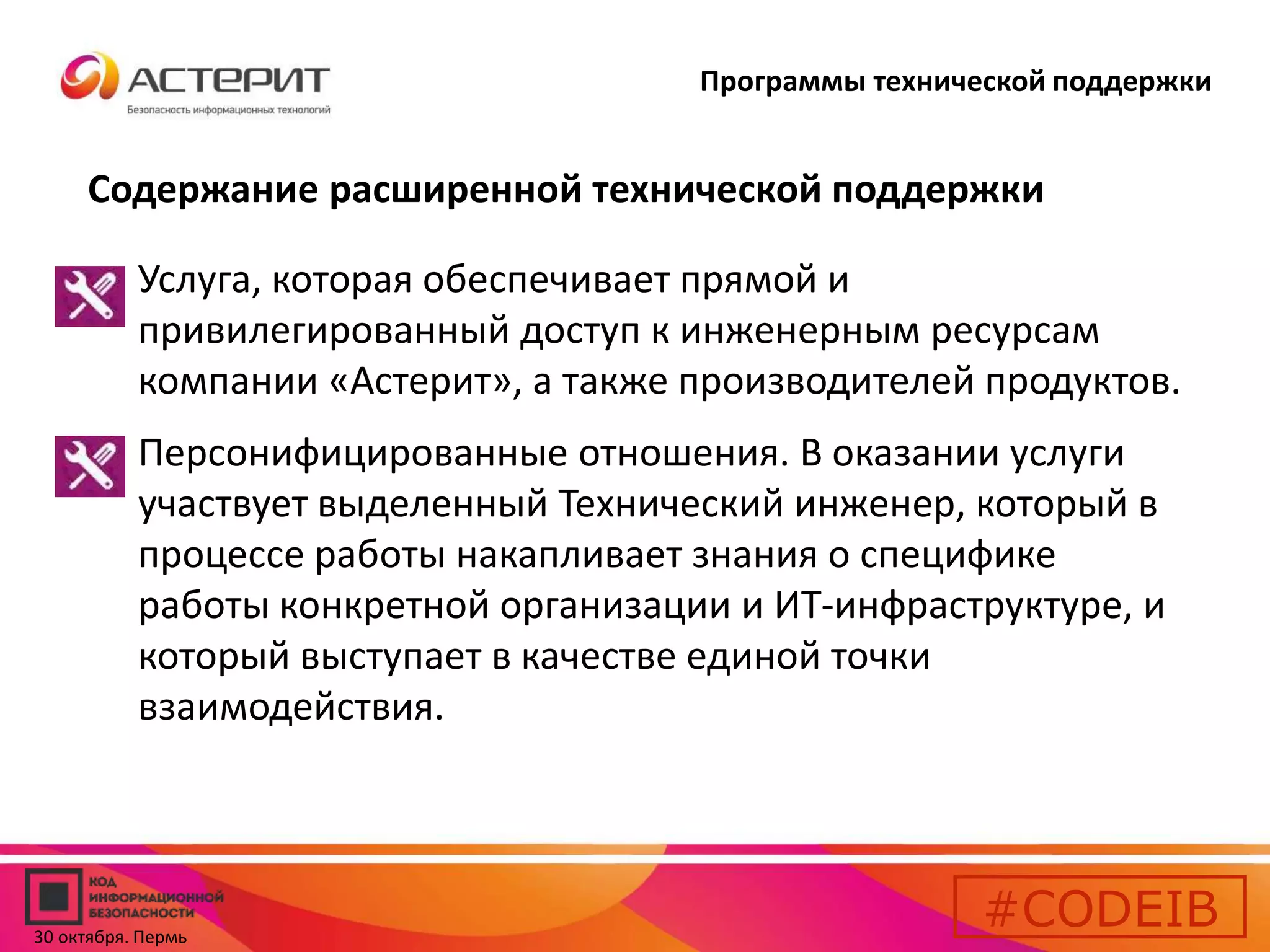 Программы технической поддержки 
Содержание расширенной технической поддержки 
• Услуга, которая обеспечивает прямой и 
привилегированный доступ к инженерным ресурсам 
компании «Астерит», а также производителей продуктов. 
• Персонифицированные отношения. В оказании услуги 
участвует выделенный Технический инженер, который в 
процессе работы накапливает знания о специфике 
работы конкретной организации и ИТ-инфраструктуре, и 
который выступает в качестве единой точки 
взаимодействия. 
#CODEIB 
30 октября. Пермь 
 