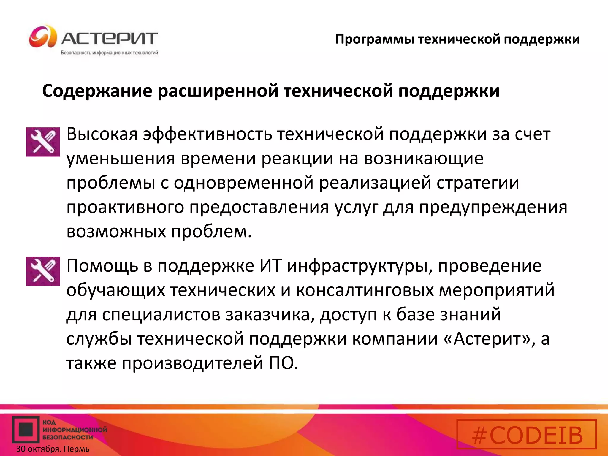 Программы технической поддержки 
Содержание расширенной технической поддержки 
• Высокая эффективность технической поддержки за счет 
уменьшения времени реакции на возникающие 
проблемы с одновременной реализацией стратегии 
проактивного предоставления услуг для предупреждения 
возможных проблем. 
• Помощь в поддержке ИТ инфраструктуры, проведение 
обучающих технических и консалтинговых мероприятий 
для специалистов заказчика, доступ к базе знаний 
службы технической поддержки компании «Астерит», а 
также производителей ПО. 
#CODEIB 
30 октября. Пермь 
 