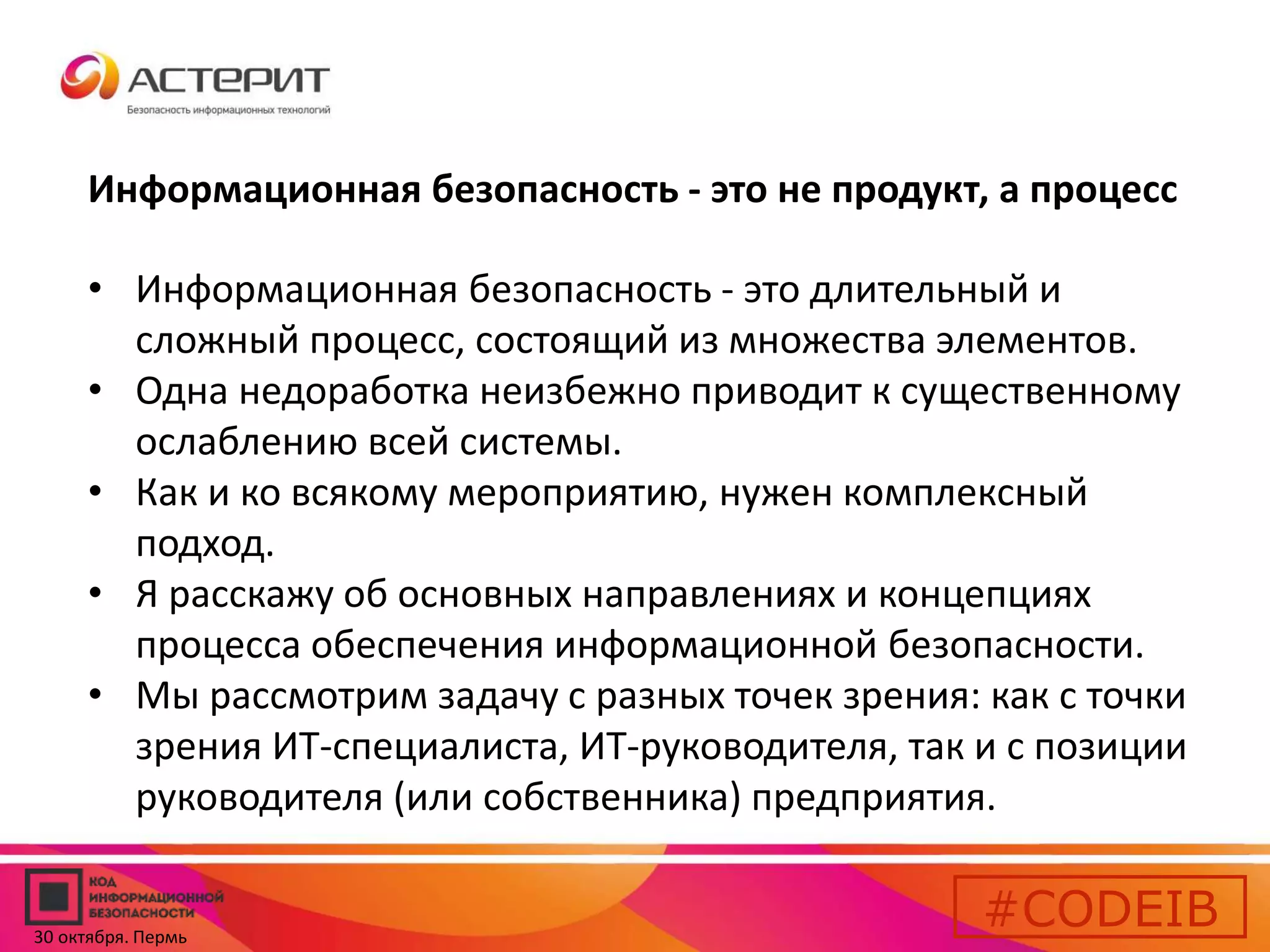 Информационная безопасность - это не продукт, а процесс 
• Информационная безопасность - это длительный и 
сложный процесс, состоящий из множества элементов. 
• Одна недоработка неизбежно приводит к существенному 
ослаблению всей системы. 
• Как и ко всякому мероприятию, нужен комплексный 
подход. 
• Я расскажу об основных направлениях и концепциях 
процесса обеспечения информационной безопасности. 
• Мы рассмотрим задачу с разных точек зрения: как с точки 
зрения ИТ-специалиста, ИТ-руководителя, так и с позиции 
руководителя (или собственника) предприятия. 
#CODEIB 
30 октября. Пермь 
 