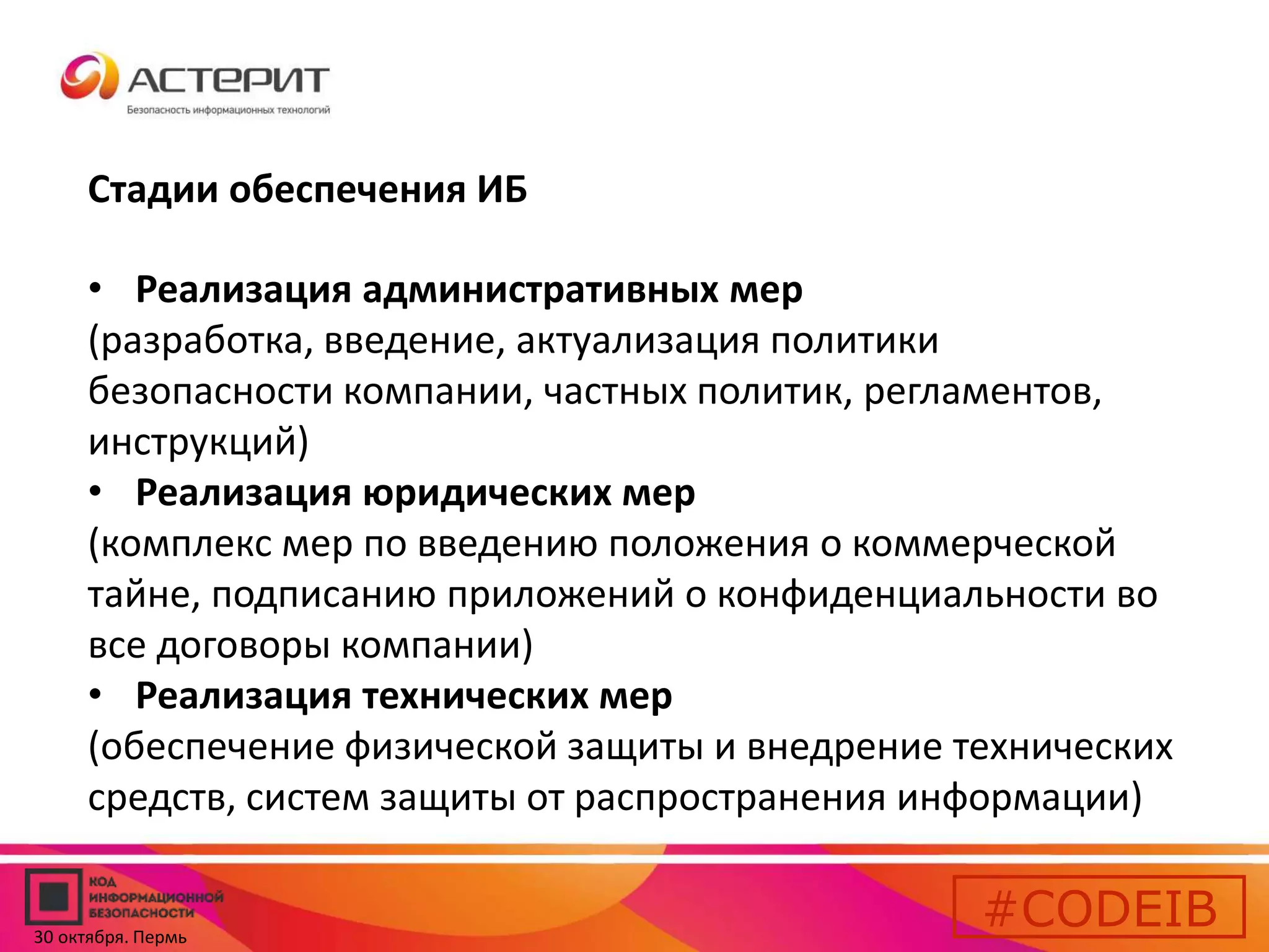 Стадии обеспечения ИБ 
• Реализация административных мер 
(разработка, введение, актуализация политики 
безопасности компании, частных политик, регламентов, 
инструкций) 
• Реализация юридических мер 
(комплекс мер по введению положения о коммерческой 
тайне, подписанию приложений о конфиденциальности во 
все договоры компании) 
• Реализация технических мер 
(обеспечение физической защиты и внедрение технических 
средств, систем защиты от распространения информации) 
#CODEIB 
30 октября. Пермь 
 