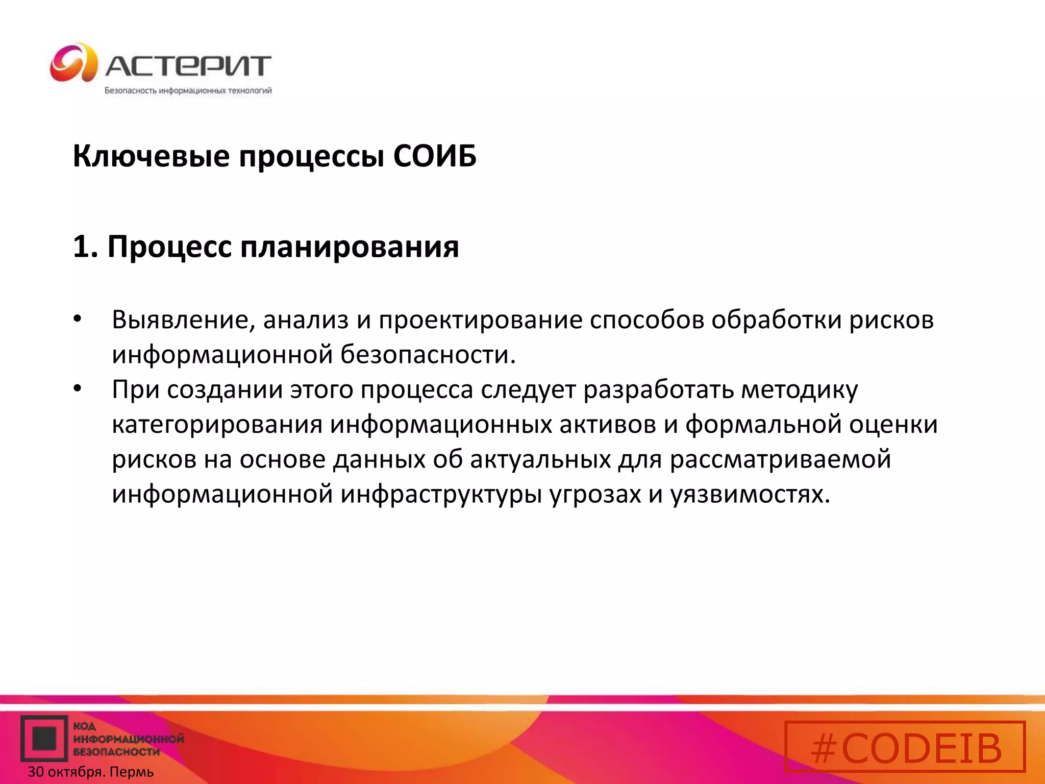 Ключевые процессы СОИБ 
1. Процесс планирования 
• Выявление, анализ и проектирование способов обработки рисков 
информационной безопасности. 
• При создании этого процесса следует разработать методику 
категорирования информационных активов и формальной оценки 
рисков на основе данных об актуальных для рассматриваемой 
информационной инфраструктуры угрозах и уязвимостях. 
#CODEIB 
30 октября. Пермь 
 