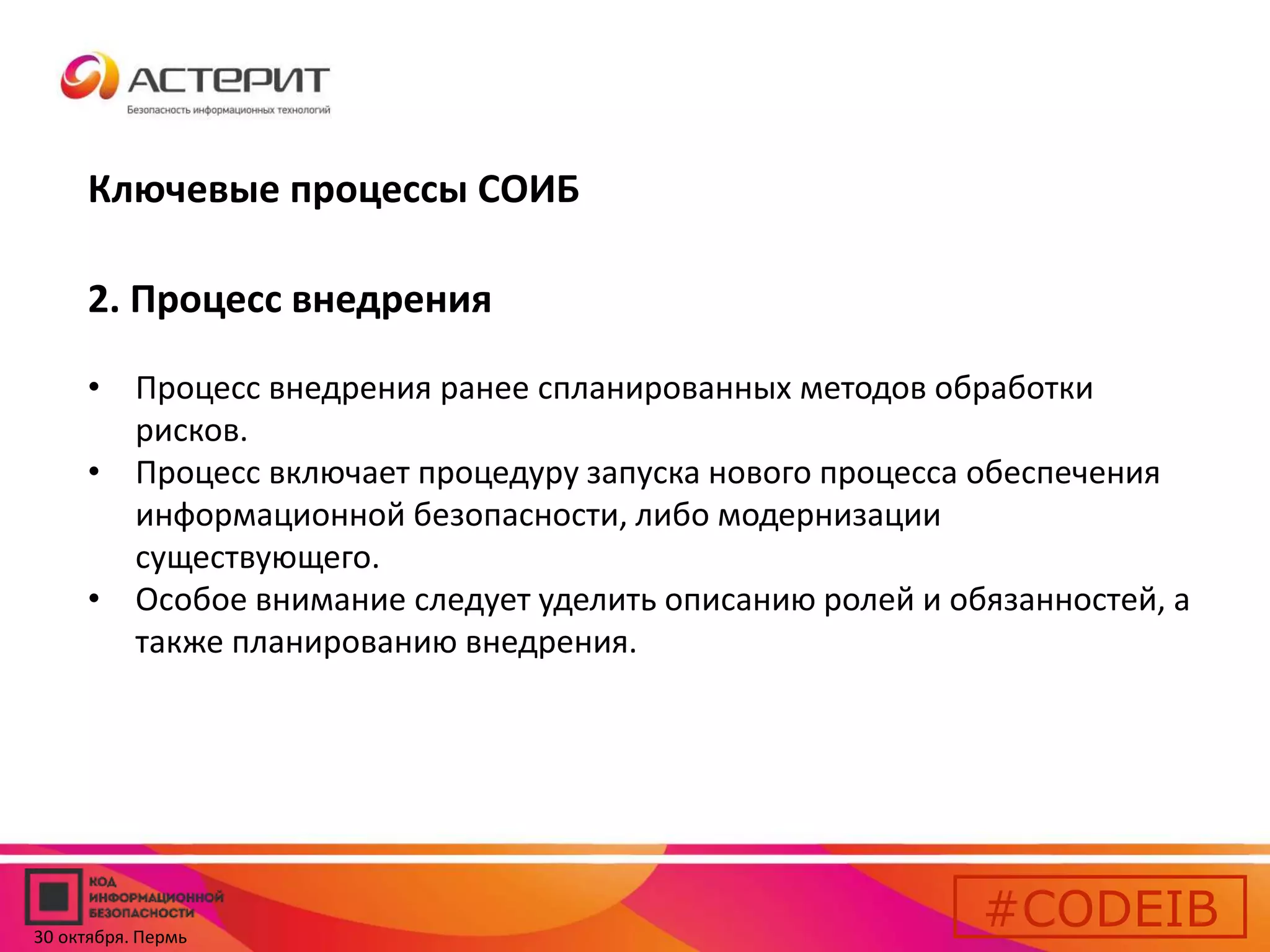 Ключевые процессы СОИБ 
2. Процесс внедрения 
• Процесс внедрения ранее спланированных методов обработки 
рисков. 
• Процесс включает процедуру запуска нового процесса обеспечения 
информационной безопасности, либо модернизации 
существующего. 
• Особое внимание следует уделить описанию ролей и обязанностей, а 
также планированию внедрения. 
#CODEIB 
30 октября. Пермь 
 