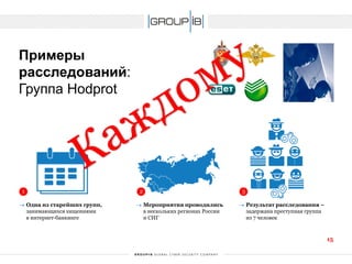 Примерырасследований: Группа Hodprot 
1 
2 
3 
Одна из старейших групп, занимающихся хищениями в интернет-банкинге 
Мероприятия проводились в нескольких регионах России и СНГ 
Результат расследования – задержана преступная группа из 7 человек 
15 
 