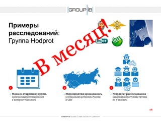 Примерырасследований: Группа Hodprot 
1 
2 
3 
Одна из старейших групп, занимающихся хищениями в интернет-банкинге 
Мероприятия проводились в нескольких регионах России и СНГ 
Результат расследования – задержана преступная группа из 7 человек 
16 
 