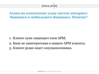 Атаки на клиентские узлы систем интернет- банкинга и мобильного банкинга. Почему? 
1.Клиент хуже защищает свои АРМ; 
2.Банк не заинтересован в защите АРМ клиента; 
3.Клиент редко ищет злоумышленника.  