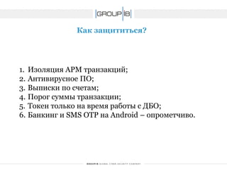Как защититься? 
1.Изоляция АРМ транзакций; 
2.Антивирусное ПО; 
3.Выписки по счетам; 
4.Порог суммы транзакции; 
5.Токентолько на время работы с ДБО; 
6.Банкинг и SMSOTP на Android –опрометчиво.  