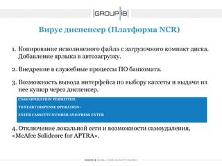 Вирус диспенсер(Платформа NCR) 
1.Копирование исполняемого файла с загрузочного компакт диска. Добавление ярлыка в автозагрузку. 
2.Внедрение в служебные процессы ПО банкомата. 
3.Возможность вывода интерфейса по выбору кассеты и выдачи из нее купюр через диспенсер. 
4. Отключение локальной сети и возможности самоудаления, «McAfeeSolidcoreforAPTRA». 
CASH OPERATION PERMITTED. 
TO START DISPENSE OPERATION - 
ENTER CASSETTE NUMBER AND PRESS ENTER  