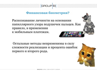 Финансовая биометрия? 
Распознавание личности на основании папиллярного узора подушечек пальцев. Как правило, в применении 
к мобильным платежам. 
Остальные методы неприменимы в силу сложности реализации и процента ошибок первого и второго рода.  