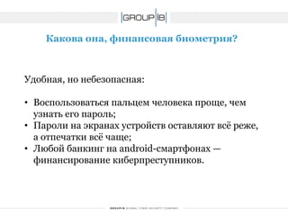 Какова она, финансовая биометрия? 
Удобная, но небезопасная: 
•Воспользоваться пальцем человека проще, чем узнать его пароль; 
•Пароли на экранах устройств оставляют всё реже, а отпечатки всё чаще; 
•Любой банкинг на android-смартфонах — финансирование киберпреступников.  