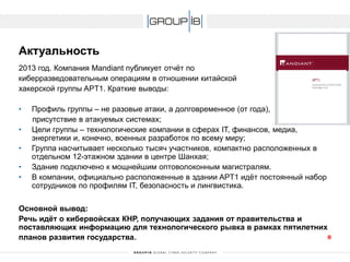 2013 год. Компания Mandiantпубликует отчёт по 
киберразведовательнымоперациям в отношении китайской 
хакерской группы APT1. Краткие выводы: 
•Профиль группы –не разовые атаки, а долговременное (от года), 
присутствие в атакуемых системах; 
•Цели группы –технологические компании в сферах IT, финансов, медиа, энергетики и, конечно, военных разработок по всему миру; 
•Группанасчитывает несколько тысяч участников, компактно расположенных в отдельном 12-этажном здании в центре Шанхая; 
•Здание подключено к мощнейшим оптоволоконным магистралям. 
•В компании, официально расположенные в здании APT1 идёт постоянный набор сотрудников по профилям IT, безопасность и лингвистика. 
Основной вывод: 
Речь идёт о кибервойскахКНР, получающих задания от правительства и поставляющих информацию для технологического рывка в рамках пятилетних планов развития государства. 
Актуальность 
8 
 