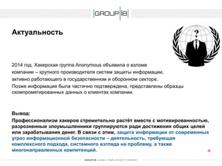 Актуальность 
2014год. Хакерская группа Anonymous объявила о взломе 
компании –крупного производителя систем защиты информации, 
активно работающего в государственном и оборонном секторе. 
Позже информация была частично подтверждена, представлены образцы скомпрометированных данных о клиентах компании. 
Вывод: 
Профессионализм хакеров стремительно растёт вместе с мотивированностью, разрозненные злоумышленники группируются ради достижения общих целей или зарабатывания денег. В связи с этим, защита информации от современных угроз информационной безопасности –деятельность, требующая комплексного подхода, системного взгляда на проблему, а также многонаправленныхкомпетенций. 9 
 