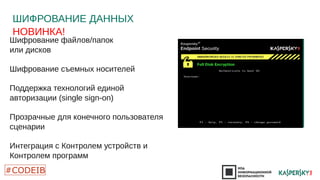 ШИФРОВАНИЕ ДАННЫХ 
НОВИНКА! 
Шифрование файлов/папок 
или дисков 
Шифрование съемных носителей 
Поддержка технологий единой 
авторизации (single sign-on) 
Прозрачные для конечного пользователя 
сценарии 
Интеграция с Контролем устройств и 
Контролем программ 
•Утерянный USB 
накопитель 
•Украденный 
ноутбук 
•Хакерские атаки 
DDAATTAA 
 