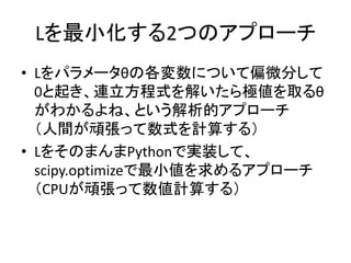 Lを最小化する2つのアプローチ 
•Lをパラメータθの各変数について偏微分して 0と起き、連立方程式を解いたら極値を取るθ がわかるよね、という解析的アプローチ （人間が頑張って数式を計算する） 
•LをそのまんまPythonで実装して、 scipy.optimizeで最小値を求めるアプローチ （CPUが頑張って数値計算する）  