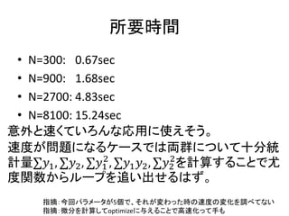 所要時間 
•N=300: 0.67sec 
•N=900: 1.68sec 
•N=2700: 4.83sec 
•N=8100: 15.24sec 
意外と速くていろんな応用に使えそう。 
速度が問題になるケースでは両群について十分統 計量Σ푦1,Σ푦2,Σ푦12,Σ푦1푦2,Σ푦22を計算することで尤 度関数からループを追い出せるはず。 
指摘：今回パラメータが5個で、それが変わった時の速度の変化を調べてない 指摘：微分を計算してoptimizeに与えることで高速化って手も  