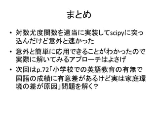 まとめ 
•対数尤度関数を適当に実装してscipyに突っ 込んだけど意外と速かった 
•意外と簡単に応用できることがわかったので 実際に解いてみるアプローチはよさげ 
•次回はp.72「小学校での英語教育の有無で 国語の成績に有意差があるけど実は家庭環 境の差が原因」問題を解く？ 