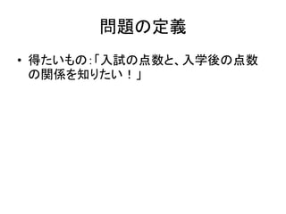 問題の定義 
•得たいもの：「入試の点数と、入学後の点数 の関係を知りたい！」  