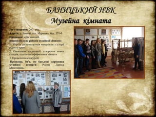 БАНИЦЬКИЙ НВК 
Музейна кімната 
Рік створення: 2001 рік. 
Адреса: с. Баничі, вул. Мурашка, буд. 171-б. 
Напрямок: краєзнавчий. 
Короткий опис роботи музейної кімнати: 
1. Збір та систематизація матеріалів з історії 
рідного краю. 
2. Оновлення експозиції, створення нових 
стендів, естетичне оформлення кімнати 
3. Проведення екскурсій. 
Прізвище, ім’я, по батькові керівника 
музейної кімнати: Рогоза Лариса 
Миколаївна. 
 