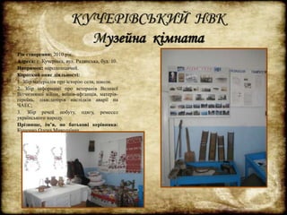 КУЧЕРІВСЬКИЙ НВК 
Музейна кімната 
Рік створення: 2010 рік. 
Адреса: с. Кучерівка, вул. Радянська, буд. 10. 
Напрямок: народознавчий. 
Короткий опис діяльності: 
1. Збір матеріалів про історію села, школи. 
2. Збір інформації про ветеранів Великої 
Вітчизняної війни, воїнів-афганців, матерів- 
героїнь, ліквідаторів наслідків аварії на 
ЧАЕС; 
3. Збір речей побуту, одягу, ремесел 
українського народу. 
Прізвище, ім’я, по батькові керівника: 
Кущенко Олена Миколаївна. 
 