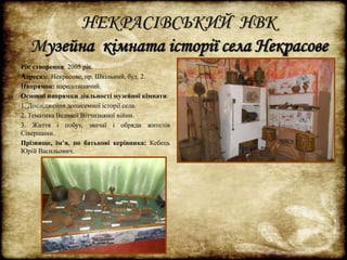 НЕКРАСІВСЬКИЙ НВК 
Музейна кімната історії села Некрасове 
Рік створення: 2005 рік. 
Адреса:с. Некрасове, пр. Шкільний, буд. 2. 
Напрямок: народознавчий. 
Основні напрямки діяльності музейної кімнати: 
1. Дослідження дописемної історії села. 
2. Тематика Великої Вітчизняної війни. 
3. Життя і побут, звичаї і обряди жителів 
Сіверщини. 
Прізвище, ім’я, по батькові керівника: Кебець 
Юрій Васильович. 
 