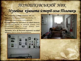 ПОЛОШКІВСЬКИЙ НВК 
Музейна кімната історії села Полошки 
Рік створення музейної кімнати: 1981 рік. 
Адреса: с. Полошки, вулиця Смолича, буд. 35. 
Напрямок: краєзнавчий, етнографічний. 
Основні напрямки діяльності музейної кімнати: 
дослідження звичаїв та традицій рідного села, 
поглиблення знань з історії рідного краю, 
поповнення музейної експозиції. 
Прізвище, ім’я, по батькові керівника музейної 
кімнати: Кисіль Аліна Володимирівна. 
 