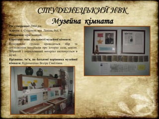 СТУДЕНЕЦЬКИЙ НВК 
Музейна кімната 
Рік створення: 2004 рік. 
Адреса: с. Студенок, вул. Леніна, буд. 8. 
Напрямок: краєзнавчий. 
Короткий опис діяльності музейної кімнати. 
Пошуковою групою проводяться збір та 
дослідження матеріалів про історію села, школи. 
Зібраний і опрацьований матеріал експонується в 
музеї. 
Прізвище, ім’я, по батькові керівника музейної 
кімнати: Куропатенко Вєсіре Смаїлівна. 
 