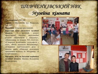 ШЕВЧЕНКІВСЬКИЙ НВК 
Музейна кімната 
Рік створення: 1982 рік. 
Адреса: с. Шевченкове, вул. Радянська, 
буд. 102. 
Напрямок: історико-краєзнавчий. 
Короткий опис діяльності музейної 
кімнати. У музейній кімнаті 
представлені наступні експозиційні 
розділи: «Шевченкове у минулому», 
«Шевченкове на початку ХХ століття», 
«Створення колективних господарств у 
селі», «Вони захищали Батьківщину», 
«Створення партизанського руху у 
нашому краї», «Передові досягнення 
працівників колгоспу ім. Мічурина», «З 
історії школи». 
Прізвище, ім’я, по батькові керівника 
музейної кімнати: Манжос Володимир 
Валентинович. 
 