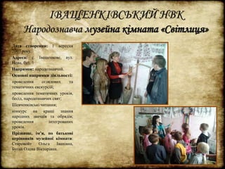 ІВАЩЕНКІВСЬКИЙ НВК 
Народознавча музейна кімната «Світлиця» 
Дата створення: 1 вересня 
2007 року. 
Адреса: с. Іващенкове, вул. 
Нова, буд. 1 
Напрямок: народознавчий. 
Основні напрямки діяльності: 
проведення оглядових та 
тематичних екскурсій; 
проведення тематичних уроків, 
бесід, народознавчих свят; 
Шевченківські читання; 
конкурс на кращі знання 
народних звичаїв та обрядів; 
проведення інтегрованих 
уроків. 
Прізвище, ім’я, по батькові 
керівників музейної кімнати: 
Старовойт Ольга Іванівна, 
Бугай Олена Вікторівна. 
 