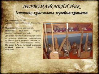 ПЕРВОМАЙСЬКИЙ НВК 
Історико-краєзнавча музейна кімната 
Рік створення: 1982 рік. 
Адреса: с. Первомайське, вул. Слави, буд. 
3. 
Напрямок: історико-краєзнавчий. 
Напрямки діяльності: історико- 
археологічний, етнографічний. 
Діяльність музейної кімнати спрямована 
на розвиток, збагачення, удосконалення 
музейного фонду, розвиток краєзнавства, 
екскурсійна та просвітницька робота. 
Прізвище, ім’я, по батькові керівника 
музейної кімнати: Метус Аліна 
Василівна. 
 