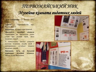 ПЕРВОМАЙСЬКИЙ НВК 
Музейна кімната видатних людей 
Дата створення: 23 лютого 2012 
року. 
Адреса: с. Первомайське, вул. 
Слави, буд. 3. 
Напрямок: історико-краєзнавчий. 
Діяльність музейної кімнати 
спрямована на збагачення знань 
учнів про рідний край, його 
видатних людей. 
У навчальному закладі створено 
куточок видатних людей, який є 
доповненням музейної кімнати 
видатних людей. 
Прізвище, ім’я, по батькові 
керівника музейної кімнати: 
Метус Аліна Василівна. 
 
