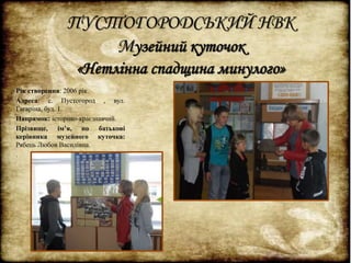 ПУСТОГОРОДСЬКИЙ НВК 
Музейний куточок 
«Нетлінна спадщина минулого» 
Рік створення: 2006 рік. 
Адреса: с. Пустогород , вул. 
Гагаріна, буд. 1. 
Напрямок: історико-краєзнавчий. 
Прізвище, ім’я, по батькові 
керівника музейного куточка: 
Рябець Любов Василівна. 
. 
 