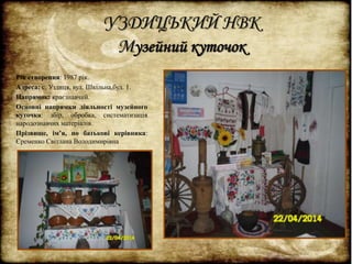 УЗДИЦЬКИЙ НВК 
Музейний куточок 
Рік створення: 1987 рік. 
Адреса: с. Уздиця, вул. Шкільна,буд. 1. 
Напрямок: краєзнавчий. 
Основні напрямки діяльності музейного 
куточка: збір, обробка, систематизація 
народознавчих матеріалів. 
Прізвище, ім’я, по батькові керівника: 
Єременко Світлана Володимирівна 
 