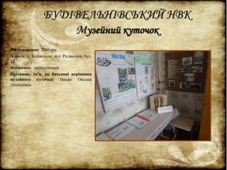 БУДІВЕЛЬНІВСЬКИЙ НВК 
Музейний куточок 
Рік створення: 2009 рік. 
Адреса: с. Будівельне, вул. Радянська, буд. 
12. 
Напрямок: патріотичний. 
Прізвище, ім'я, по батькові керівника 
музейного куточка: Івацко Оксана 
Леонідівна. 
