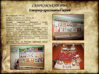 СВАРКІВСЬКИЙ НВК 
Історико-краєзнавчий музей 
Рік створення: 1982 рік. 
Адреса: с. Сваркове, вул. Леніна, буд. 7. 
Профіль: історико-краєзнавчий. 
Основні напрямки діяльності музею: 
археологічний, етнографічний, пошуковий - збір 
інформації, дослідження, переписка. 
Експозиції музею: «З історії с. Сваркове», «Село в 
давнину», «Родина Марковичів», «Вони були 
першими», «Історія колгоспу», «Вічна слава героям», 
«Вони захищали Вітчизну», «Історія Сварківської 
школи», «Діти – наше майбутнє», «Куточки учасників 
Вітчизняної та Афганської воєн», «Дзвони пам’яті», 
«Лисенко Олександр Миколайович – заслужений 
художник України». 
Прізвище, ім’я, по батькові керівника музею: 
Обуховський Сергій Іванович. 
 