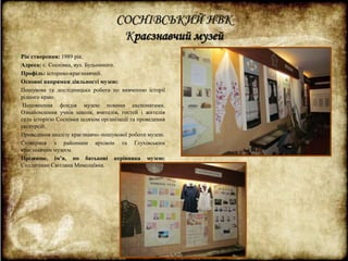 СОСНІВСЬКИЙ НВК 
Краєзнавчий музей 
Рік створення: 1989 рік. 
Адреса: с. Соснівка, вул. Будьонного. 
Профіль: історико-краєзнавчий. 
Основні напрямки діяльності музею: 
Пошукова та дослідницька робота по вивченню історії 
рідного краю. 
Поповнення фондів музею новими експонатами. 
Ознайомлення учнів школи, вчителів, гостей і жителів 
села історією Соснівки шляхом організації та проведення 
екскурсій. 
Проведення аналізу краєзнавчо–пошукової роботи музею. 
Співпраця з районним архівом та Глухівським 
краєзнавчим музеєм. 
Прізвище, ім’я, по батькові керівника музею: 
Солдатенко Світлана Миколаївна. 
 