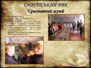 СЛОУТСЬКИЙ НВК 
Краєзнавчий музей 
Рік створення: 1980 рік. 
Адреса: с. Слоут, вул. Леніна, буд. 15. 
Профіль: краєзнавчий. 
Основні напрямки діяльності – військово- 
патріотична та краєзнавчо-пошукова робота, 
проведення зустрічей з ветеранами війни та праці, 
воїнами-інтернаціоналістами, «круглі столи» 
любителів історії рідного краю та юних 
екскурсоводів. 
Прізвище, ім’я, по батькові керівника музею: 
Мовчан Оксана Володимирівна. 
 