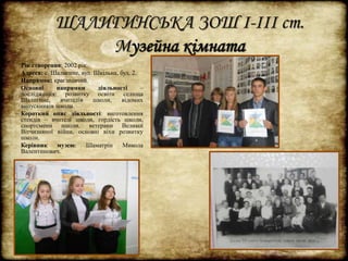 ШАЛИГИНСЬКА ЗОШ І-ІІІ ст. 
Музейна кімната 
Рік створення: 2002 рік. 
Адреса: с. Шалигине, вул. Шкільна, буд. 2. 
Напрямок: краєзнавчий. 
Основні напрямки діяльності – 
дослідження: розвитку освіти селища 
Шалигине, вчителів школи, відомих 
випускників школи. 
Короткий опис діяльності: виготовлення 
стендів – вчителі школи, гордість школи, 
спортсмени школи, ветерани Великої 
Вітчизняної війни, основні віхи розвитку 
школи. 
Керівник музею: Шаматрін Микола 
Валентинович. 
 
