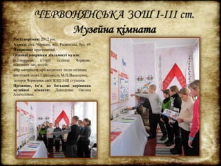 ЧЕРВОНЯНСЬКА ЗОШ І-ІІІ ст. 
Музейна кімната 
Рік створення: 2012 рік. 
Адреса: смт. Червоне, вул. Радянська, буд. 49 
Напрямок: краєзнавчий. 
Основні напрямки діяльності музею: 
відтворення історії селища Червоне, 
основних дат, подій; 
збір матеріалів про видатних люди селища; 
життєвий шлях і діяльність М.П.Василенка; 
історія Червонянської ЗОШ І-ІІІ ступенів. 
Прізвище, ім’я, по батькові керівника 
музейної кімнати: Давиденко Оксана 
Анатоліївна. 
 