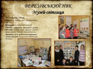 БЕРЕЗІВСЬКИЙ НВК 
Музей-світлиця 
Рік створення: 2000 рік. 
Адреса: с. Береза, вул. Дзержинського, 
буд. 1а. 
Напрямок: історико-краєзнавчий. 
Основні напрямки діяльності музею- 
світлиці: історія села, природа рідного 
краю, видатні земляки, народознавство. 
Прізвище, ім’я, по батькові керівника 
музею-світлиці: Тимощенко Олександра 
Петрівна. 
 