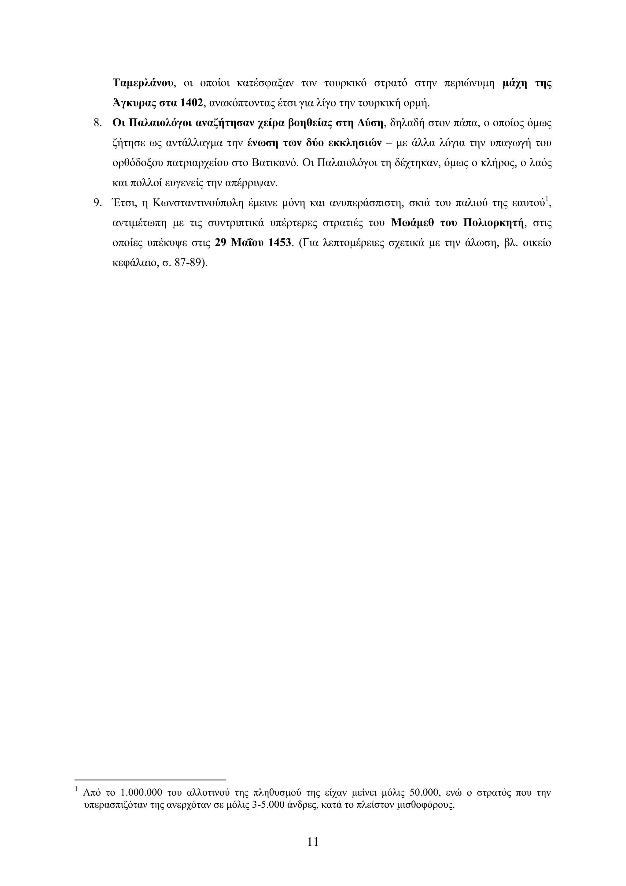 11 
Σακεξιάλνπ, νη νπνίνη θαηέζθαμαλ ηνλ ηνπξθηθό ζηξαηό ζηελ πεξηώλπκε κάρε ηεο Άγθπξαο ζηα 1402, αλαθόπηνληαο έηζη γηα ιίγν ηελ ηνπξθηθή νξκή. 
8. Οη Παιαηνιόγνη αλαδήηεζαλ ρείξα βνεζείαο ζηε Γύζε, δειαδή ζηνλ πάπα, ν νπνίνο όκσο δήηεζε σο αληάιιαγκα ηελ έλσζε ησλ δύν εθθιεζηώλ – κε άιια ιόγηα ηελ ππαγσγή ηνπ νξζόδνμνπ παηξηαξρείνπ ζην Βαηηθαλό. Οη Παιαηνιόγνη ηε δέρηεθαλ, όκσο ν θιήξνο, ν ιαόο θαη πνιινί επγελείο ηελ απέξξηςαλ. 
9. Έηζη, ε Κσλζηαληηλνύπνιε έκεηλε κόλε θαη αλππεξάζπηζηε, ζθηά ηνπ παιηνύ ηεο εαπηνύ1, αληηκέησπε κε ηηο ζπληξηπηηθά ππέξηεξεο ζηξαηηέο ηνπ Μσάκεζ ηνπ Πνιηνξθεηή, ζηηο νπνίεο ππέθπςε ζηηο 29 Μαΐνπ 1453. (Γηα ιεπηνκέξεηεο ζρεηηθά κε ηελ άισζε, βι. νηθείν θεθάιαην, ζ. 87-89). 
1 Από ην 1.000.000 ηνπ αιινηηλνύ ηεο πιεζπζκνύ ηεο είραλ κείλεη κόιηο 50.000, ελώ ν ζηξαηόο πνπ ηελ ππεξαζπηδόηαλ ηεο αλεξρόηαλ ζε κόιηο 3-5.000 άλδξεο, θαηά ην πιείζηνλ κηζζνθόξνπο. 