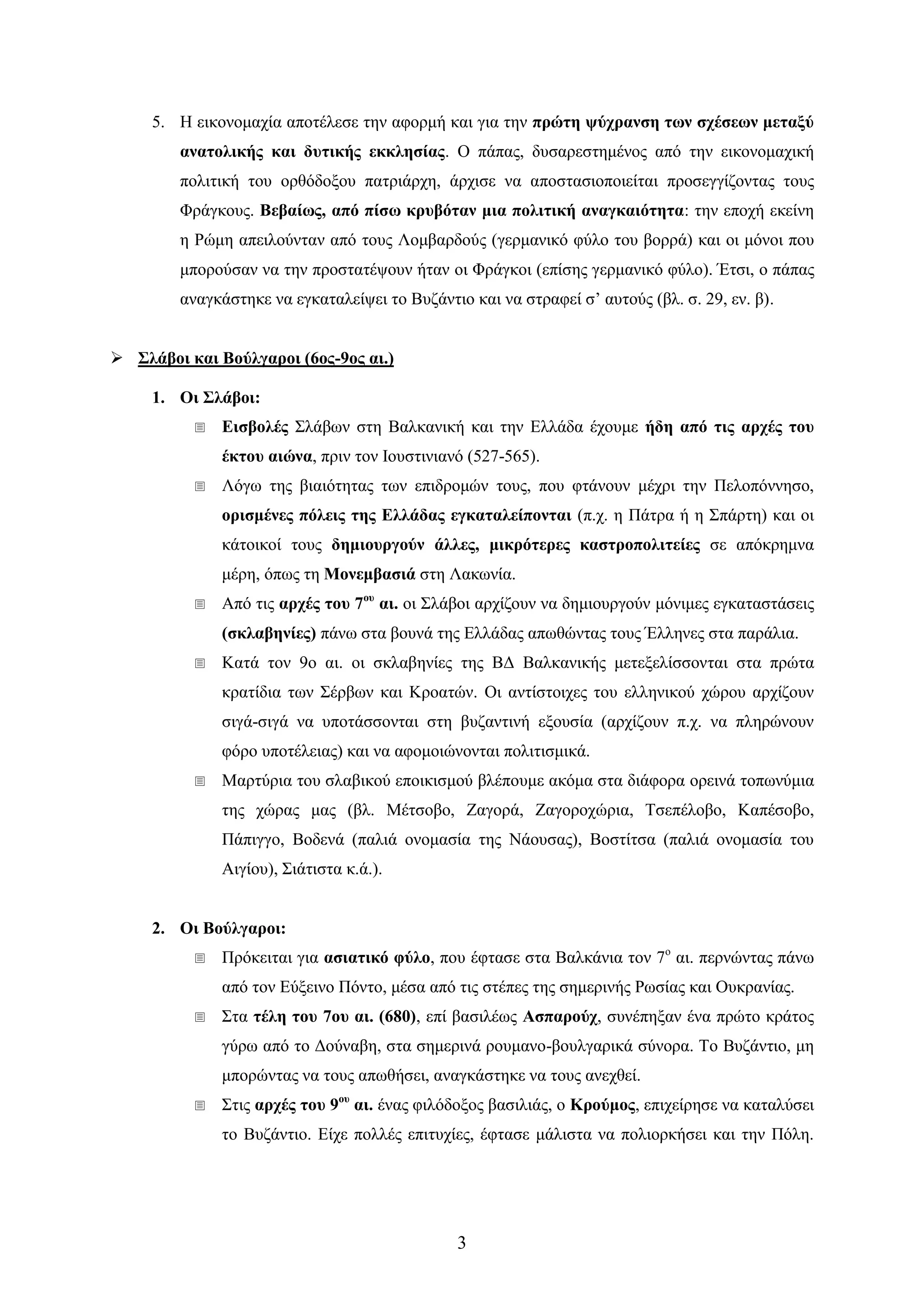 3 
5. Ζ εηθνλνκαρία απνηέιεζε ηελ αθνξκή θαη γηα ηελ πξώηε ςύρξαλζε ησλ ζρέζεσλ κεηαμύ αλαηνιηθήο θαη δπηηθήο εθθιεζίαο. Ο πάπαο, δπζαξεζηεκέλνο από ηελ εηθνλνκαρηθή πνιηηηθή ηνπ νξζόδνμνπ παηξηάξρε, άξρηζε λα απνζηαζηνπνηείηαη πξνζεγγίδνληαο ηνπο Φξάγθνπο. Βεβαίσο, από πίζσ θξπβόηαλ κηα πνιηηηθή αλαγθαηόηεηα: ηελ επνρή εθείλε ε Ρώκε απεηινύληαλ από ηνπο Λνκβαξδνύο (γεξκαληθό θύιν ηνπ βνξξά) θαη νη κόλνη πνπ κπνξνύζαλ λα ηελ πξνζηαηέςνπλ ήηαλ νη Φξάγθνη (επίζεο γεξκαληθό θύιν). Έηζη, ν πάπαο αλαγθάζηεθε λα εγθαηαιείςεη ην Βπδάληην θαη λα ζηξαθεί ζ’ απηνύο (βι. ζ. 29, ελ. β). 
 ΢ιάβνη θαη Βνύιγαξνη (6νο-9νο αη.) 
1. Οη ΢ιάβνη: 
 Δηζβνιέο ΢ιάβσλ ζηε Βαιθαληθή θαη ηελ Διιάδα έρνπκε ήδε από ηηο αξρέο ηνπ έθηνπ αηώλα, πξηλ ηνλ Ηνπζηηληαλό (527-565). 
 Λόγσ ηεο βηαηόηεηαο ησλ επηδξνκώλ ηνπο, πνπ θηάλνπλ κέρξη ηελ Πεινπόλλεζν, νξηζκέλεο πόιεηο ηεο Διιάδαο εγθαηαιείπνληαη (π.ρ. ε Πάηξα ή ε ΢πάξηε) θαη νη θάηνηθνί ηνπο δεκηνπξγνύλ άιιεο, κηθξόηεξεο θαζηξνπνιηηείεο ζε απόθξεκλα κέξε, όπσο ηε Μνλεκβαζηά ζηε Λαθσλία. 
 Από ηηο αξρέο ηνπ 7νπ αη. νη ΢ιάβνη αξρίδνπλ λα δεκηνπξγνύλ κόληκεο εγθαηαζηάζεηο (ζθιαβελίεο) πάλσ ζηα βνπλά ηεο Διιάδαο απσζώληαο ηνπο Έιιελεο ζηα παξάιηα. 
 Καηά ηνλ 9ν αη. νη ζθιαβελίεο ηεο ΒΓ Βαιθαληθήο κεηεμειίζζνληαη ζηα πξώηα θξαηίδηα ησλ ΢έξβσλ θαη Κξναηώλ. Οη αληίζηνηρεο ηνπ ειιεληθνύ ρώξνπ αξρίδνπλ ζηγά-ζηγά λα ππνηάζζνληαη ζηε βπδαληηλή εμνπζία (αξρίδνπλ π.ρ. λα πιεξώλνπλ θόξν ππνηέιεηαο) θαη λα αθνκνηώλνληαη πνιηηηζκηθά. 
 Μαξηύξηα ηνπ ζιαβηθνύ επνηθηζκνύ βιέπνπκε αθόκα ζηα δηάθνξα νξεηλά ηνπσλύκηα ηεο ρώξαο καο (βι. Μέηζνβν, Εαγνξά, Εαγνξνρώξηα, Σζεπέινβν, Καπέζνβν, Πάπηγγν, Βνδελά (παιηά νλνκαζία ηεο Νάνπζαο), Βνζηίηζα (παιηά νλνκαζία ηνπ Αηγίνπ), ΢ηάηηζηα θ.ά.). 
2. Οη Βνύιγαξνη: 
 Πξόθεηηαη γηα αζηαηηθό θύιν, πνπ έθηαζε ζηα Βαιθάληα ηνλ 7ν αη. πεξλώληαο πάλσ από ηνλ Δύμεηλν Πόλην, κέζα από ηηο ζηέπεο ηεο ζεκεξηλήο Ρσζίαο θαη Οπθξαλίαο. 
 ΢ηα ηέιε ηνπ 7νπ αη. (680), επί βαζηιέσο Αζπαξνύρ, ζπλέπεμαλ έλα πξώην θξάηνο γύξσ από ην Γνύλαβε, ζηα ζεκεξηλά ξνπκαλν-βνπιγαξηθά ζύλνξα. Σν Βπδάληην, κε κπνξώληαο λα ηνπο απσζήζεη, αλαγθάζηεθε λα ηνπο αλερζεί. 
 ΢ηηο αξρέο ηνπ 9νπ αη. έλαο θηιόδνμνο βαζηιηάο, ν Κξνύκνο, επηρείξεζε λα θαηαιύζεη ην Βπδάληην. Δίρε πνιιέο επηηπρίεο, έθηαζε κάιηζηα λα πνιηνξθήζεη θαη ηελ Πόιε.  