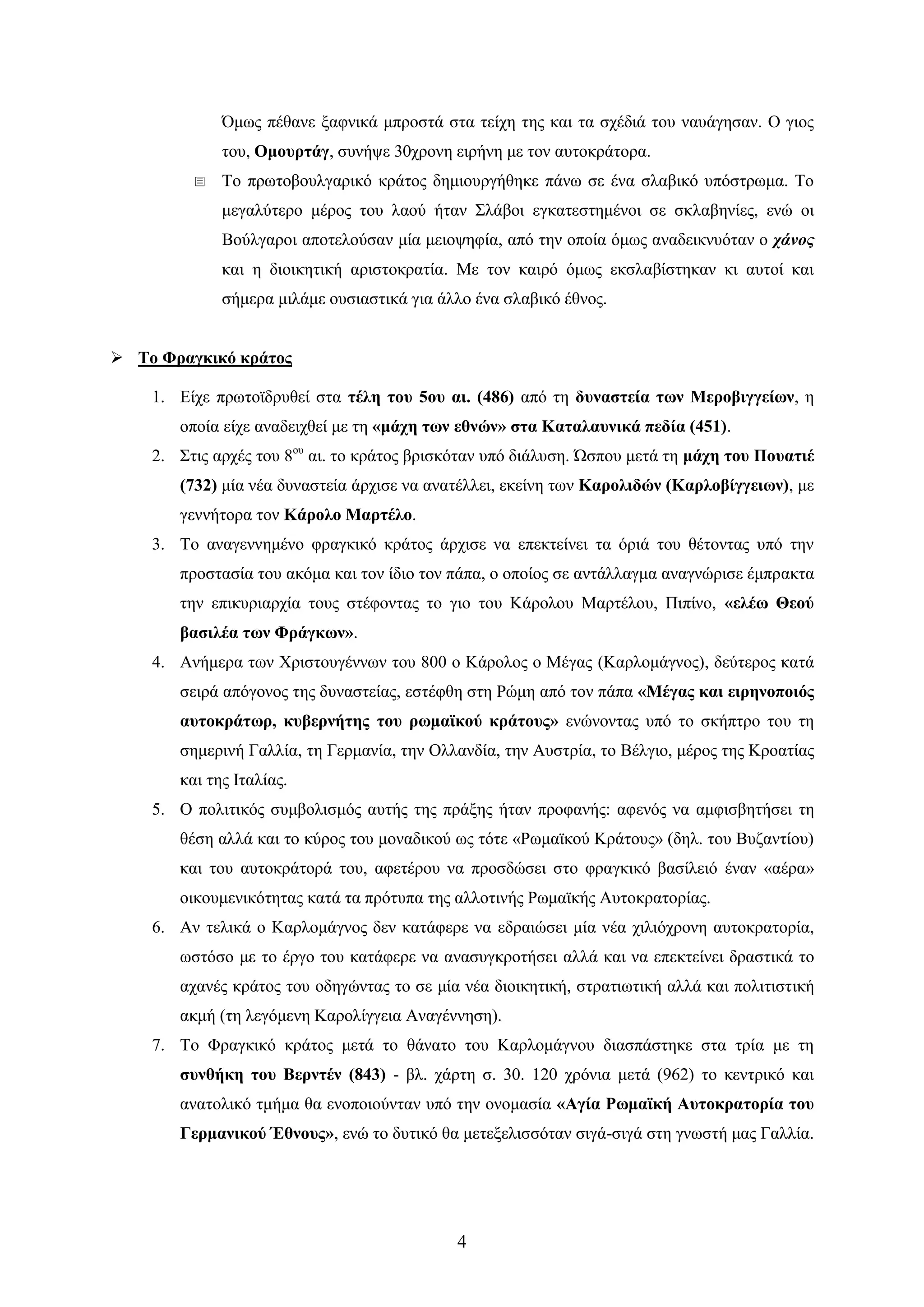 4 
΋κσο πέζαλε μαθληθά κπξνζηά ζηα ηείρε ηεο θαη ηα ζρέδηά ηνπ λαπάγεζαλ. Ο γηνο ηνπ, Οκνπξηάγ, ζπλήςε 30ρξνλε εηξήλε κε ηνλ απηνθξάηνξα. 
 Σν πξσηνβνπιγαξηθό θξάηνο δεκηνπξγήζεθε πάλσ ζε έλα ζιαβηθό ππόζηξσκα. Σν κεγαιύηεξν κέξνο ηνπ ιανύ ήηαλ ΢ιάβνη εγθαηεζηεκέλνη ζε ζθιαβελίεο, ελώ νη Βνύιγαξνη απνηεινύζαλ κία κεηνςεθία, από ηελ νπνία όκσο αλαδεηθλπόηαλ ν χάνος θαη ε δηνηθεηηθή αξηζηνθξαηία. Με ηνλ θαηξό όκσο εθζιαβίζηεθαλ θη απηνί θαη ζήκεξα κηιάκε νπζηαζηηθά γηα άιιν έλα ζιαβηθό έζλνο. 
 Σν Φξαγθηθό θξάηνο 
1. Δίρε πξσηντδξπζεί ζηα ηέιε ηνπ 5νπ αη. (486) από ηε δπλαζηεία ησλ Μεξνβηγγείσλ, ε νπνία είρε αλαδεηρζεί κε ηε «κάρε ησλ εζλώλ» ζηα Καηαιαπληθά πεδία (451). 
2. ΢ηηο αξρέο ηνπ 8νπ αη. ην θξάηνο βξηζθόηαλ ππό δηάιπζε. ΍ζπνπ κεηά ηε κάρε ηνπ Πνπαηηέ (732) κία λέα δπλαζηεία άξρηζε λα αλαηέιιεη, εθείλε ησλ Καξνιηδώλ (Καξινβίγγεησλ), κε γελλήηνξα ηνλ Κάξνιν Μαξηέιν. 
3. Σν αλαγελλεκέλν θξαγθηθό θξάηνο άξρηζε λα επεθηείλεη ηα όξηά ηνπ ζέηνληαο ππό ηελ πξνζηαζία ηνπ αθόκα θαη ηνλ ίδην ηνλ πάπα, ν νπνίνο ζε αληάιιαγκα αλαγλώξηζε έκπξαθηα ηελ επηθπξηαξρία ηνπο ζηέθνληαο ην γην ηνπ Κάξνινπ Μαξηέινπ, Πηπίλν, «ειέσ Θενύ βαζηιέα ησλ Φξάγθσλ». 
4. Αλήκεξα ησλ Χξηζηνπγέλλσλ ηνπ 800 ν Κάξνινο ν Μέγαο (Καξινκάγλνο), δεύηεξνο θαηά ζεηξά απόγνλνο ηεο δπλαζηείαο, εζηέθζε ζηε Ρώκε από ηνλ πάπα «Μέγαο θαη εηξελνπνηόο απηνθξάησξ, θπβεξλήηεο ηνπ ξσκατθνύ θξάηνπο» ελώλνληαο ππό ην ζθήπηξν ηνπ ηε ζεκεξηλή Γαιιία, ηε Γεξκαλία, ηελ Οιιαλδία, ηελ Απζηξία, ην Βέιγην, κέξνο ηεο Κξναηίαο θαη ηεο Ηηαιίαο. 
5. Ο πνιηηηθόο ζπκβνιηζκόο απηήο ηεο πξάμεο ήηαλ πξνθαλήο: αθελόο λα ακθηζβεηήζεη ηε ζέζε αιιά θαη ην θύξνο ηνπ κνλαδηθνύ σο ηόηε «Ρσκατθνύ Κξάηνπο» (δει. ηνπ Βπδαληίνπ) θαη ηνπ απηνθξάηνξά ηνπ, αθεηέξνπ λα πξνζδώζεη ζην θξαγθηθό βαζίιεηό έλαλ «αέξα» νηθνπκεληθόηεηαο θαηά ηα πξόηππα ηεο αιινηηλήο Ρσκατθήο Απηνθξαηνξίαο. 
6. Αλ ηειηθά ν Καξινκάγλνο δελ θαηάθεξε λα εδξαηώζεη κία λέα ρηιηόρξνλε απηνθξαηνξία, σζηόζν κε ην έξγν ηνπ θαηάθεξε λα αλαζπγθξνηήζεη αιιά θαη λα επεθηείλεη δξαζηηθά ην αραλέο θξάηνο ηνπ νδεγώληαο ην ζε κία λέα δηνηθεηηθή, ζηξαηησηηθή αιιά θαη πνιηηηζηηθή αθκή (ηε ιεγόκελε Καξνιίγγεηα Αλαγέλλεζε). 
7. Σν Φξαγθηθό θξάηνο κεηά ην ζάλαην ηνπ Καξινκάγλνπ δηαζπάζηεθε ζηα ηξία κε ηε ζπλζήθε ηνπ Βεξληέλ (843) - βι. ράξηε ζ. 30. 120 ρξόληα κεηά (962) ην θεληξηθό θαη αλαηνιηθό ηκήκα ζα ελνπνηνύληαλ ππό ηελ νλνκαζία «Αγία Ρσκατθή Απηνθξαηνξία ηνπ Γεξκαληθνύ Έζλνπο», ελώ ην δπηηθό ζα κεηεμειηζζόηαλ ζηγά-ζηγά ζηε γλσζηή καο Γαιιία.  